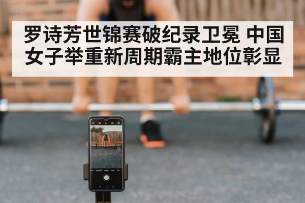 罗诗芳世锦赛破纪录卫冕 中国女子举重新周期霸主地位彰显