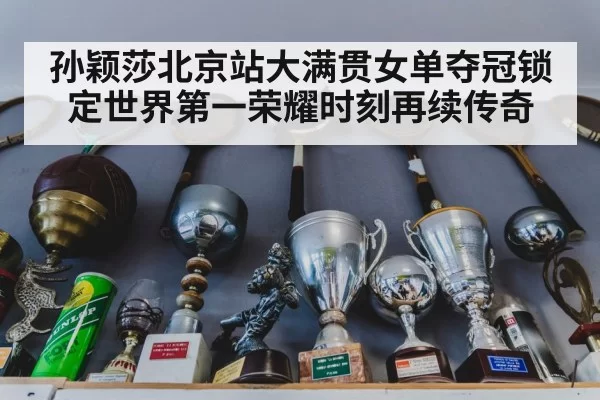 孙颖莎北京站大满贯女单夺冠锁定世界第一荣耀时刻再续传奇