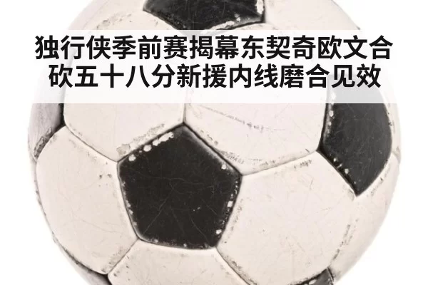 独行侠季前赛揭幕东契奇欧文合砍五十八分新援内线磨合见效