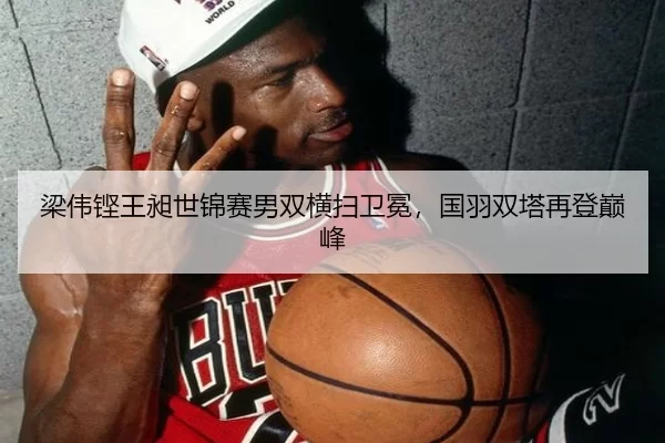 梁伟铿王昶世锦赛男双横扫卫冕，国羽双塔再登巅峰